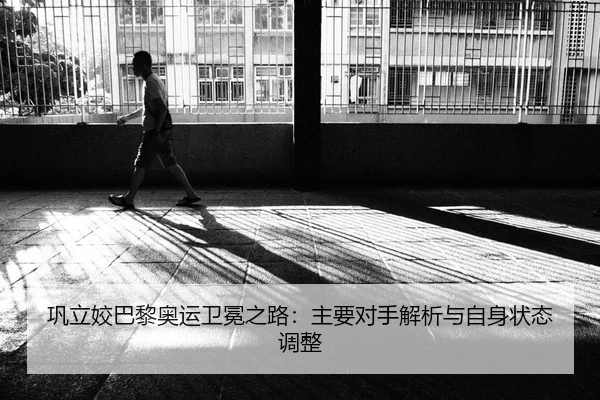 巩立姣巴黎奥运卫冕之路：主要对手解析与自身状态调整