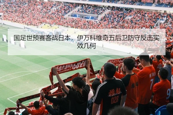 国足世预赛客战日本，伊万科维奇五后卫防守反击实效几何