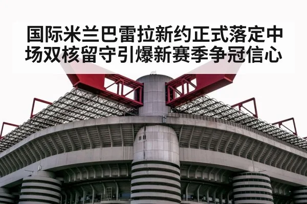 国际米兰巴雷拉新约正式落定中场双核留守引爆新赛季争冠信心